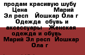 продам красивую шубу  › Цена ­ 18 500 - Марий Эл респ., Йошкар-Ола г. Одежда, обувь и аксессуары » Женская одежда и обувь   . Марий Эл респ.,Йошкар-Ола г.